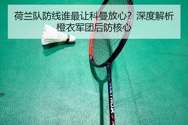荷兰队防线谁最让科曼放心？深度解析橙衣军团后防核心