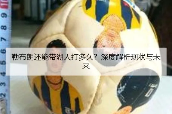 勒布朗还能带湖人打多久？深度解析现状与未来