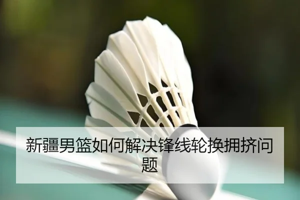新疆男篮如何解决锋线轮换拥挤问题